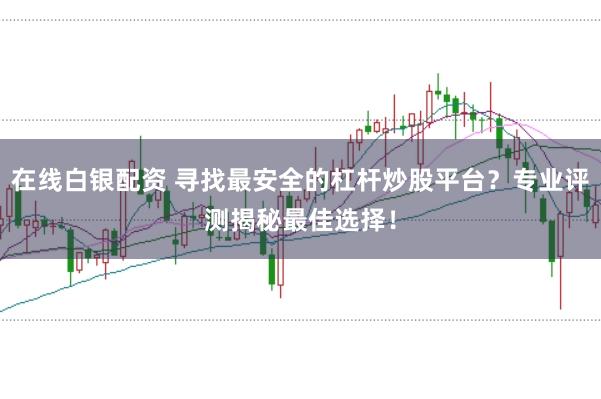 在线白银配资 寻找最安全的杠杆炒股平台？专业评测揭秘最佳选择！
