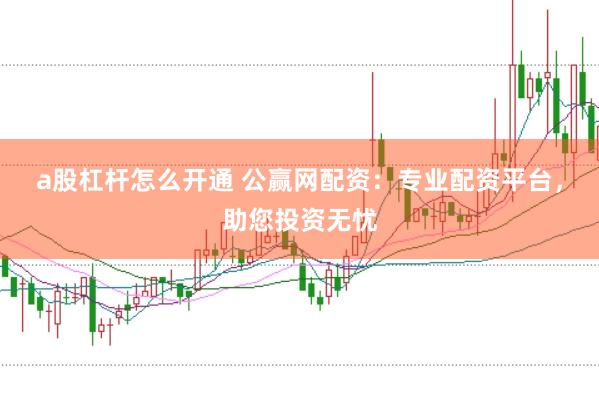 a股杠杆怎么开通 公赢网配资:专业配资平台,助您投资无忧