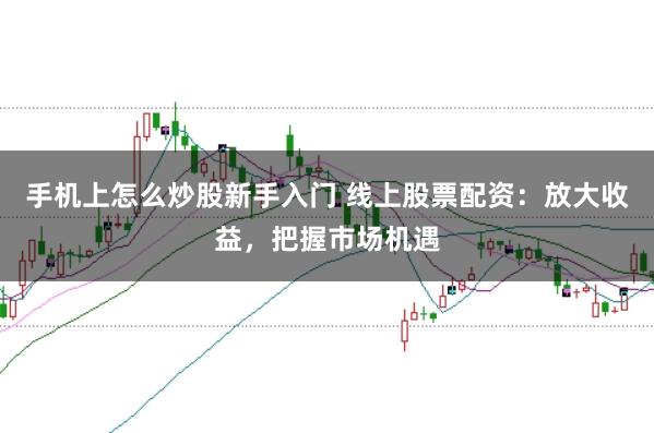手机上怎么炒股新手入门 线上股票配资:放大收益,把握市场机遇