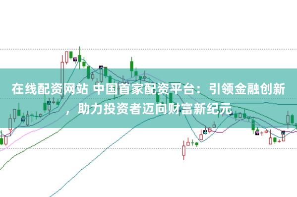 在线配资网站 中国首家配资平台：引领金融创新，助力投资者迈向财富新纪元