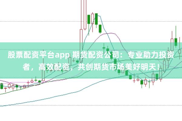 股票配资平台app 期货配资公司：专业助力投资者，高效配资，共创期货市场美好明天！