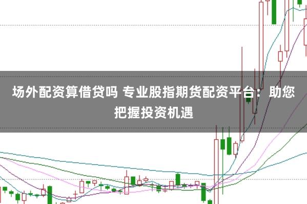 场外配资算借贷吗 专业股指期货配资平台：助您把握投资机遇
