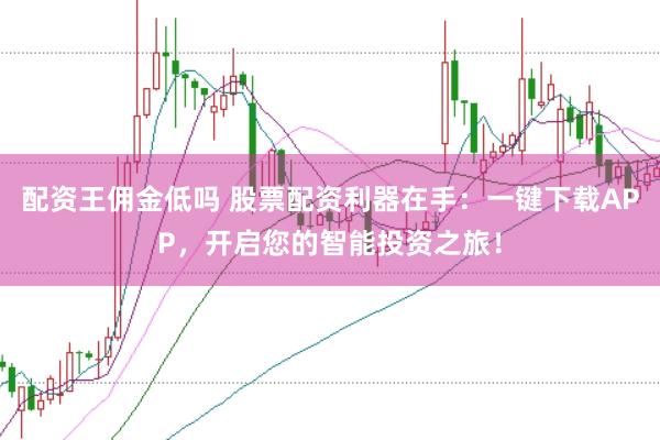 配资王佣金低吗 股票配资利器在手：一键下载APP，开启您的智能投资之旅！