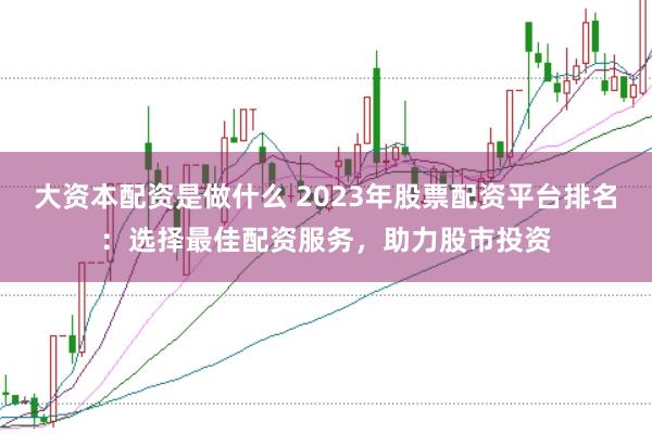 大资本配资是做什么 2023年股票配资平台排名：选择最佳配资服务，助力股市投资