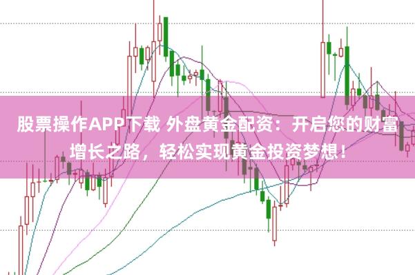 股票操作APP下载 外盘黄金配资:开启您的财富增长之路,轻松实现黄金投资梦想!