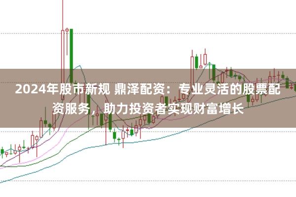 2024年股市新规 鼎泽配资：专业灵活的股票配资服务，助力投资者实现财富增长