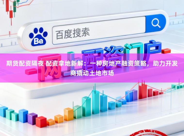 期货配资隔夜 配资拿地新解：一种房地产融资策略，助力开发商撬动土地市场