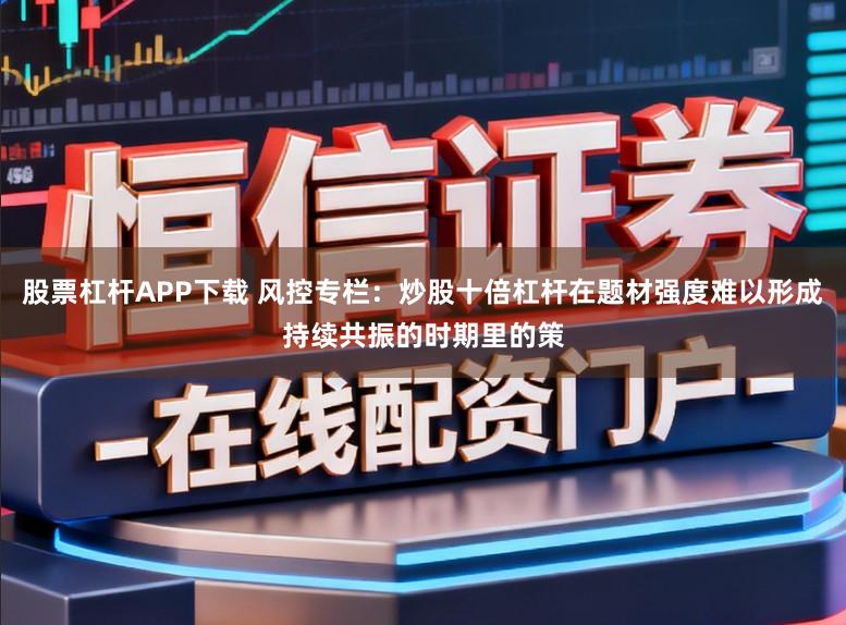 股票杠杆APP下载 风控专栏:炒股十倍杠杆在题材强度难以形成持续共振的时期里的策