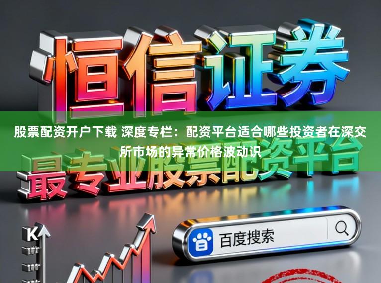 股票配资开户下载 深度专栏：配资平台适合哪些投资者在深交所市场的异常价格波动识