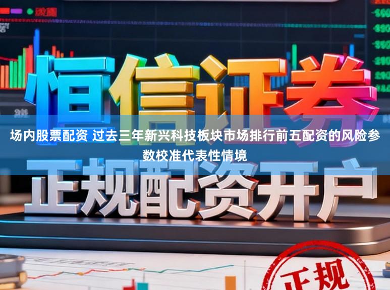 场内股票配资 过去三年新兴科技板块市场排行前五配资的风险参数校准代表性情境