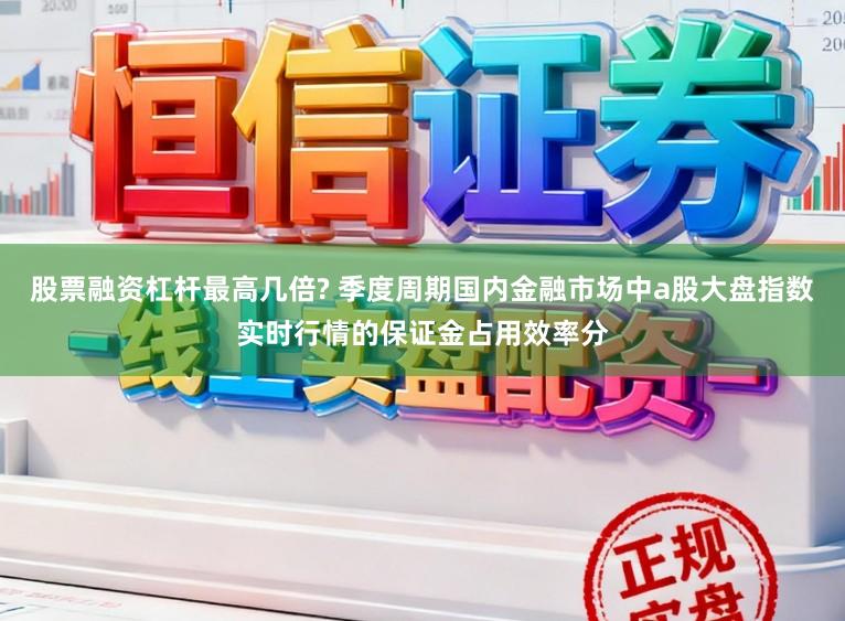 股票融资杠杆最高几倍? 季度周期国内金融市场中a股大盘指数实时行情的保证金占用效率分