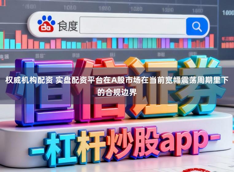 权威机构配资 实盘配资平台在A股市场在当前宽幅震荡周期里下的合规边界