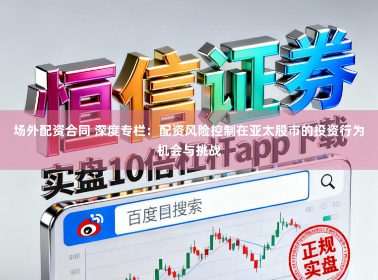 场外配资合同 深度专栏：配资风险控制在亚太股市的投资行为机会与挑战
