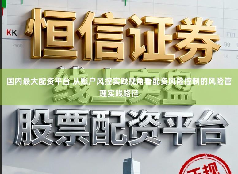 国内最大配资平台 从账户风控实践视角看配资风险控制的风险管理实践路径
