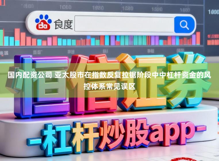 国内配资公司 亚太股市在指数反复拉锯阶段中中杠杆资金的风控体系常见误区